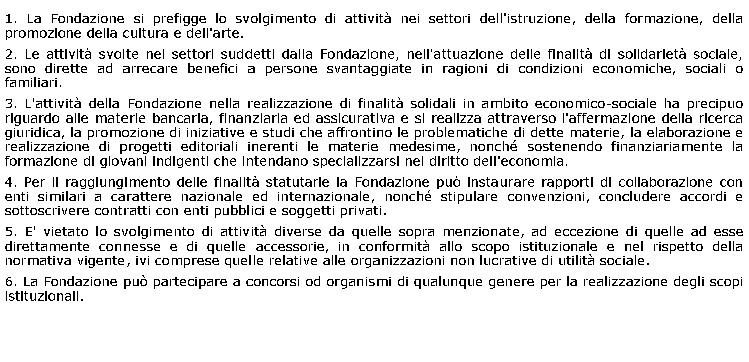 Casella di testo: 1. La Fondazione si prefigge lo svolgimento di attività nei settori dell'istruzione, della formazione, della promozione della cultura e dell'arte.2. Le attività svolte nei settori suddetti dalla Fondazione, nell'attuazione delle finalità di solidarietà sociale, sono dirette ad arrecare benefici a persone svantaggiate in ragioni di condizioni economiche, sociali o familiari.3. L'attività della Fondazione nella realizzazione di finalità solidali in ambito economico-sociale ha precipuo riguardo alle materie bancaria, finanziaria ed assicurativa e si realizza attraverso l'affermazione della ricerca giuridica, la promozione di iniziative e studi che affrontino le problematiche di dette materie, la elaborazione e realizzazione di progetti editoriali inerenti le materie medesime, nonché sostenendo finanziariamente la formazione di giovani indigenti che intendano specializzarsi nel diritto dell'economia.4. Per il raggiungimento delle finalità statutarie la Fondazione può instaurare rapporti di collaborazione con enti similari a carattere nazionale ed internazionale, nonché stipulare convenzioni, concludere accordi e sottoscrivere contratti con enti pubblici e soggetti privati.5. E' vietato lo svolgimento di attività diverse da quelle sopra menzionate, ad eccezione di quelle ad esse direttamente connesse e di quelle accessorie, in conformità allo scopo istituzionale e nel rispetto della normativa vigente, ivi comprese quelle relative alle organizzazioni non lucrative di utilità sociale.6. La Fondazione può partecipare a concorsi od organismi di qualunque genere per la realizzazione degli scopi istituzionali.