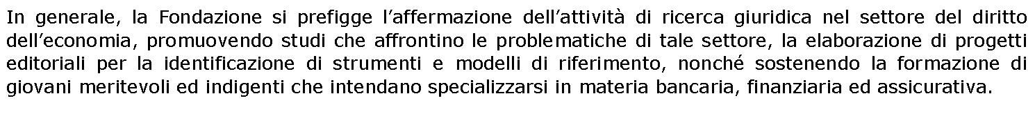 Casella di testo: In generale, la Fondazione si prefigge l’affermazione dell’attività di ricerca giuridica nel settore del diritto dell’economia, promuovendo studi che affrontino le problematiche di tale settore, la elaborazione di progetti editoriali per la identificazione di strumenti e modelli di riferimento, nonché sostenendo la formazione di giovani meritevoli ed indigenti che intendano specializzarsi in materia bancaria, finanziaria ed assicurativa.